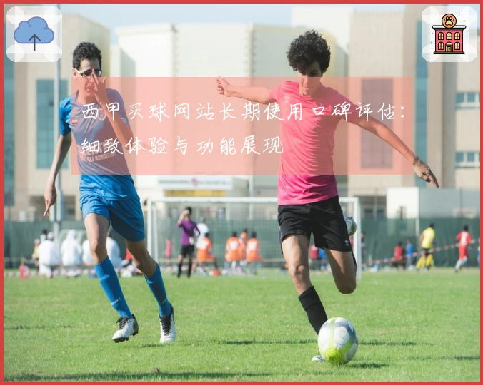 西甲买球网站长期使用口碑评估：细致体验与功能展现